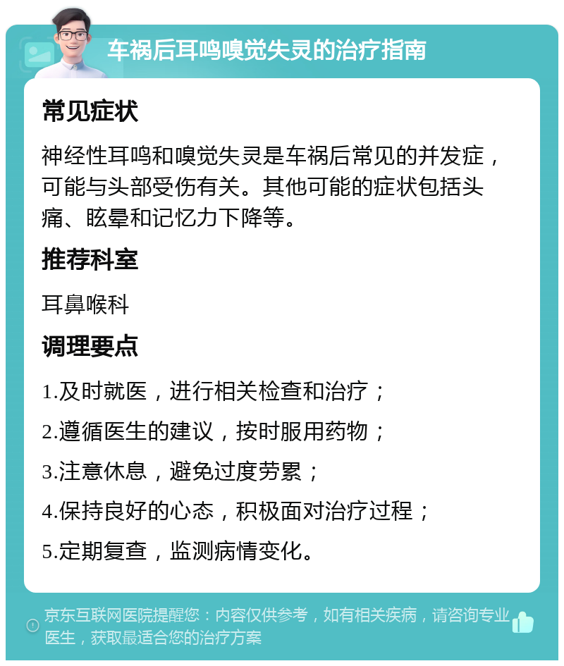 车祸后耳鸣嗅觉失灵的治疗指南 常见症状 神经性耳鸣和嗅觉失灵是车祸后常见的并发症，可能与头部受伤有关。其他可能的症状包括头痛、眩晕和记忆力下降等。 推荐科室 耳鼻喉科 调理要点 1.及时就医，进行相关检查和治疗； 2.遵循医生的建议，按时服用药物； 3.注意休息，避免过度劳累； 4.保持良好的心态，积极面对治疗过程； 5.定期复查，监测病情变化。