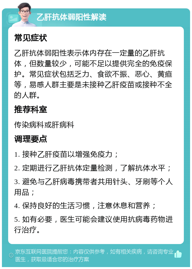 乙肝抗体弱阳性解读 常见症状 乙肝抗体弱阳性表示体内存在一定量的乙肝抗体，但数量较少，可能不足以提供完全的免疫保护。常见症状包括乏力、食欲不振、恶心、黄疸等，易感人群主要是未接种乙肝疫苗或接种不全的人群。 推荐科室 传染病科或肝病科 调理要点 1. 接种乙肝疫苗以增强免疫力； 2. 定期进行乙肝抗体定量检测，了解抗体水平； 3. 避免与乙肝病毒携带者共用针头、牙刷等个人用品； 4. 保持良好的生活习惯，注意休息和营养； 5. 如有必要，医生可能会建议使用抗病毒药物进行治疗。