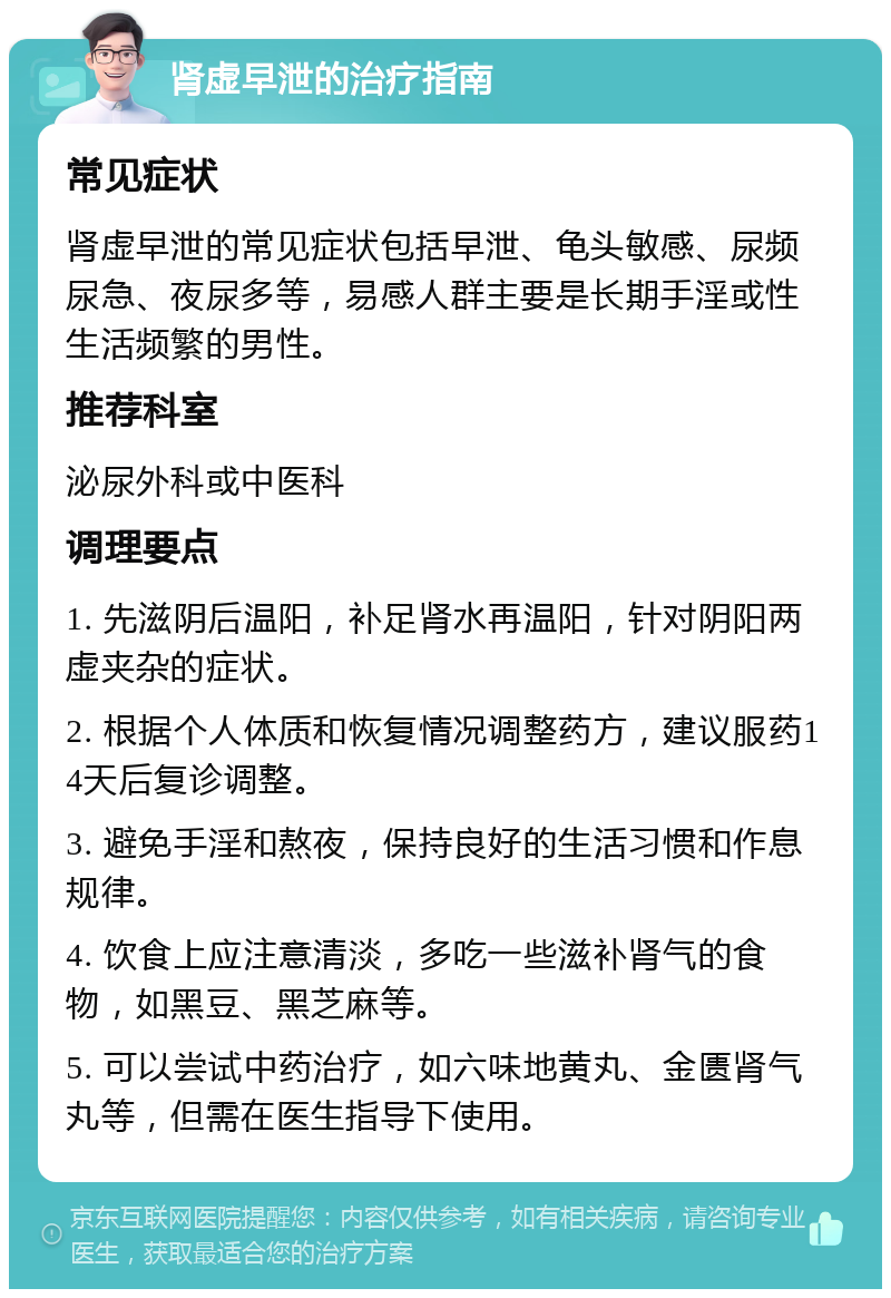 肾虚早泄的治疗指南 常见症状 肾虚早泄的常见症状包括早泄、龟头敏感、尿频尿急、夜尿多等，易感人群主要是长期手淫或性生活频繁的男性。 推荐科室 泌尿外科或中医科 调理要点 1. 先滋阴后温阳，补足肾水再温阳，针对阴阳两虚夹杂的症状。 2. 根据个人体质和恢复情况调整药方，建议服药14天后复诊调整。 3. 避免手淫和熬夜，保持良好的生活习惯和作息规律。 4. 饮食上应注意清淡，多吃一些滋补肾气的食物，如黑豆、黑芝麻等。 5. 可以尝试中药治疗，如六味地黄丸、金匮肾气丸等，但需在医生指导下使用。