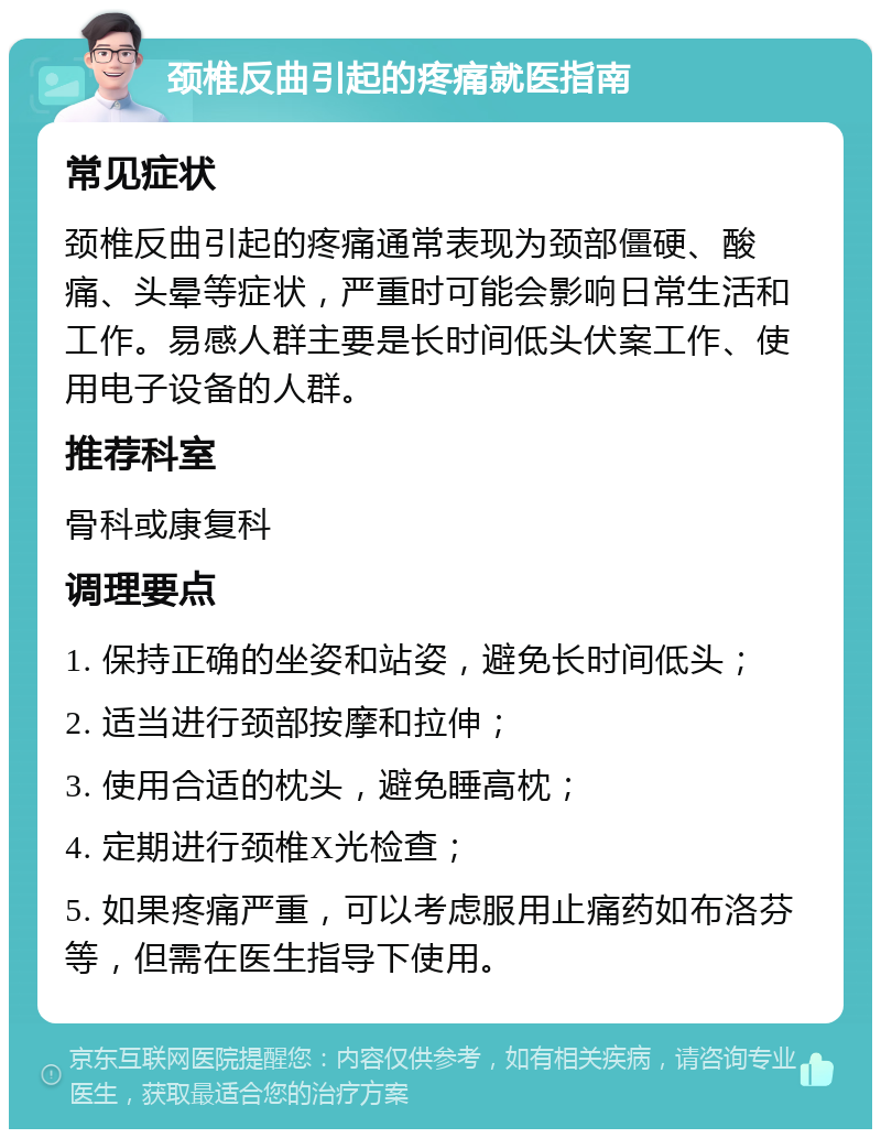 颈椎反曲引起的疼痛就医指南 常见症状 颈椎反曲引起的疼痛通常表现为颈部僵硬、酸痛、头晕等症状，严重时可能会影响日常生活和工作。易感人群主要是长时间低头伏案工作、使用电子设备的人群。 推荐科室 骨科或康复科 调理要点 1. 保持正确的坐姿和站姿，避免长时间低头； 2. 适当进行颈部按摩和拉伸； 3. 使用合适的枕头，避免睡高枕； 4. 定期进行颈椎X光检查； 5. 如果疼痛严重，可以考虑服用止痛药如布洛芬等，但需在医生指导下使用。