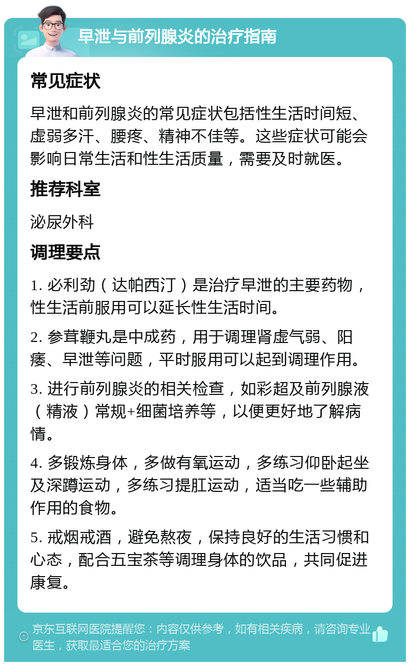 早泄与前列腺炎的治疗指南 常见症状 早泄和前列腺炎的常见症状包括性生活时间短、虚弱多汗、腰疼、精神不佳等。这些症状可能会影响日常生活和性生活质量，需要及时就医。 推荐科室 泌尿外科 调理要点 1. 必利劲（达帕西汀）是治疗早泄的主要药物，性生活前服用可以延长性生活时间。 2. 参茸鞭丸是中成药，用于调理肾虚气弱、阳痿、早泄等问题，平时服用可以起到调理作用。 3. 进行前列腺炎的相关检查，如彩超及前列腺液（精液）常规+细菌培养等，以便更好地了解病情。 4. 多锻炼身体，多做有氧运动，多练习仰卧起坐及深蹲运动，多练习提肛运动，适当吃一些辅助作用的食物。 5. 戒烟戒酒，避免熬夜，保持良好的生活习惯和心态，配合五宝茶等调理身体的饮品，共同促进康复。