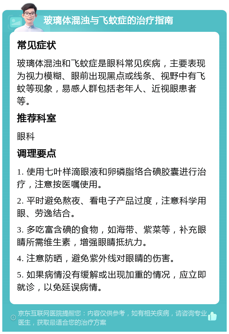 玻璃体混浊与飞蚊症的治疗指南 常见症状 玻璃体混浊和飞蚊症是眼科常见疾病，主要表现为视力模糊、眼前出现黑点或线条、视野中有飞蚊等现象，易感人群包括老年人、近视眼患者等。 推荐科室 眼科 调理要点 1. 使用七叶样滴眼液和卵磷脂络合碘胶囊进行治疗，注意按医嘱使用。 2. 平时避免熬夜、看电子产品过度，注意科学用眼、劳逸结合。 3. 多吃富含碘的食物，如海带、紫菜等，补充眼睛所需维生素，增强眼睛抵抗力。 4. 注意防晒，避免紫外线对眼睛的伤害。 5. 如果病情没有缓解或出现加重的情况，应立即就诊，以免延误病情。