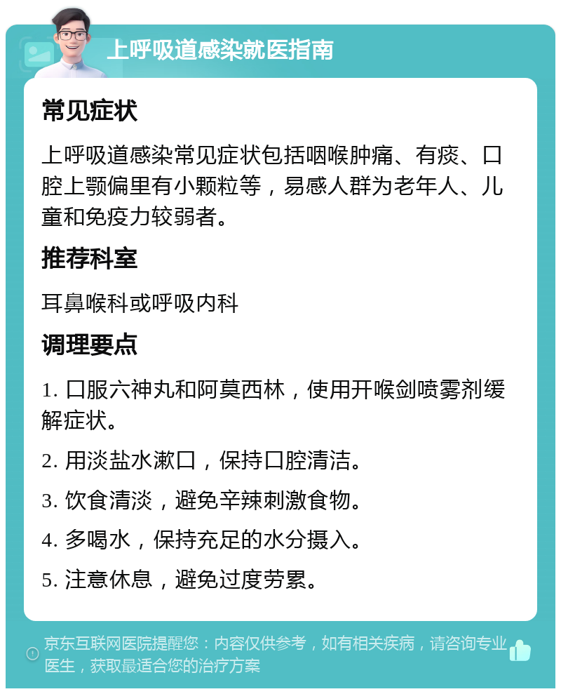 上呼吸道感染就医指南 常见症状 上呼吸道感染常见症状包括咽喉肿痛、有痰、口腔上颚偏里有小颗粒等，易感人群为老年人、儿童和免疫力较弱者。 推荐科室 耳鼻喉科或呼吸内科 调理要点 1. 口服六神丸和阿莫西林，使用开喉剑喷雾剂缓解症状。 2. 用淡盐水漱口，保持口腔清洁。 3. 饮食清淡，避免辛辣刺激食物。 4. 多喝水，保持充足的水分摄入。 5. 注意休息，避免过度劳累。