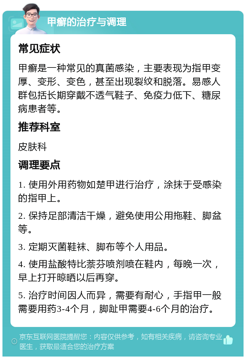 甲癣的治疗与调理 常见症状 甲癣是一种常见的真菌感染，主要表现为指甲变厚、变形、变色，甚至出现裂纹和脱落。易感人群包括长期穿戴不透气鞋子、免疫力低下、糖尿病患者等。 推荐科室 皮肤科 调理要点 1. 使用外用药物如楚甲进行治疗，涂抹于受感染的指甲上。 2. 保持足部清洁干燥，避免使用公用拖鞋、脚盆等。 3. 定期灭菌鞋袜、脚布等个人用品。 4. 使用盐酸特比萘芬喷剂喷在鞋内，每晚一次，早上打开晾晒以后再穿。 5. 治疗时间因人而异，需要有耐心，手指甲一般需要用药3-4个月，脚趾甲需要4-6个月的治疗。