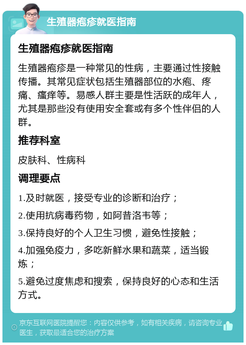 生殖器疱疹就医指南 生殖器疱疹就医指南 生殖器疱疹是一种常见的性病，主要通过性接触传播。其常见症状包括生殖器部位的水疱、疼痛、瘙痒等。易感人群主要是性活跃的成年人，尤其是那些没有使用安全套或有多个性伴侣的人群。 推荐科室 皮肤科、性病科 调理要点 1.及时就医，接受专业的诊断和治疗； 2.使用抗病毒药物，如阿昔洛韦等； 3.保持良好的个人卫生习惯，避免性接触； 4.加强免疫力，多吃新鲜水果和蔬菜，适当锻炼； 5.避免过度焦虑和搜索，保持良好的心态和生活方式。