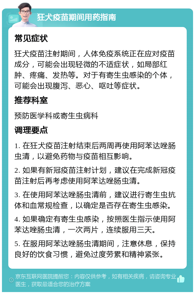 狂犬疫苗期间用药指南 常见症状 狂犬疫苗注射期间，人体免疫系统正在应对疫苗成分，可能会出现轻微的不适症状，如局部红肿、疼痛、发热等。对于有寄生虫感染的个体，可能会出现腹泻、恶心、呕吐等症状。 推荐科室 预防医学科或寄生虫病科 调理要点 1. 在狂犬疫苗注射结束后两周再使用阿苯达唑肠虫清，以避免药物与疫苗相互影响。 2. 如果有新冠疫苗注射计划，建议在完成新冠疫苗注射后再考虑使用阿苯达唑肠虫清。 3. 在使用阿苯达唑肠虫清前，建议进行寄生虫抗体和血常规检查，以确定是否存在寄生虫感染。 4. 如果确定有寄生虫感染，按照医生指示使用阿苯达唑肠虫清，一次两片，连续服用三天。 5. 在服用阿苯达唑肠虫清期间，注意休息，保持良好的饮食习惯，避免过度劳累和精神紧张。