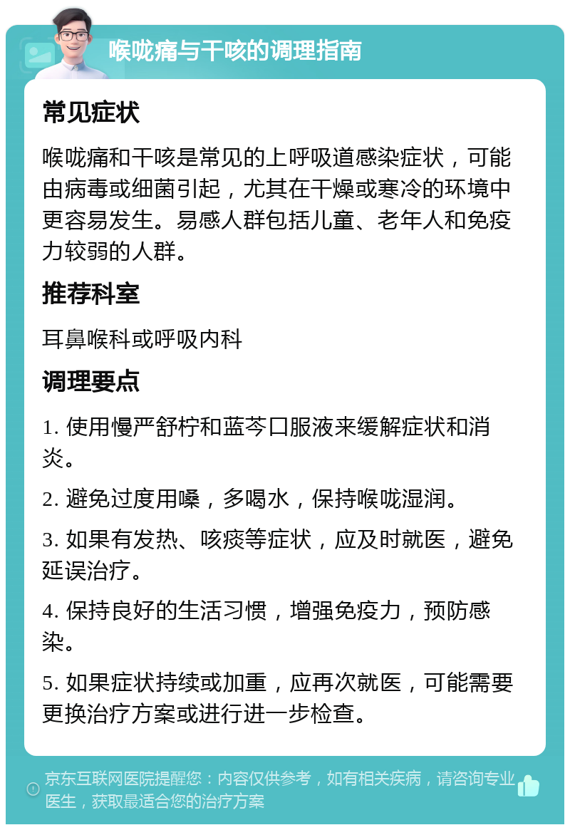 喉咙痛与干咳的调理指南 常见症状 喉咙痛和干咳是常见的上呼吸道感染症状，可能由病毒或细菌引起，尤其在干燥或寒冷的环境中更容易发生。易感人群包括儿童、老年人和免疫力较弱的人群。 推荐科室 耳鼻喉科或呼吸内科 调理要点 1. 使用慢严舒柠和蓝芩口服液来缓解症状和消炎。 2. 避免过度用嗓，多喝水，保持喉咙湿润。 3. 如果有发热、咳痰等症状，应及时就医，避免延误治疗。 4. 保持良好的生活习惯，增强免疫力，预防感染。 5. 如果症状持续或加重，应再次就医，可能需要更换治疗方案或进行进一步检查。