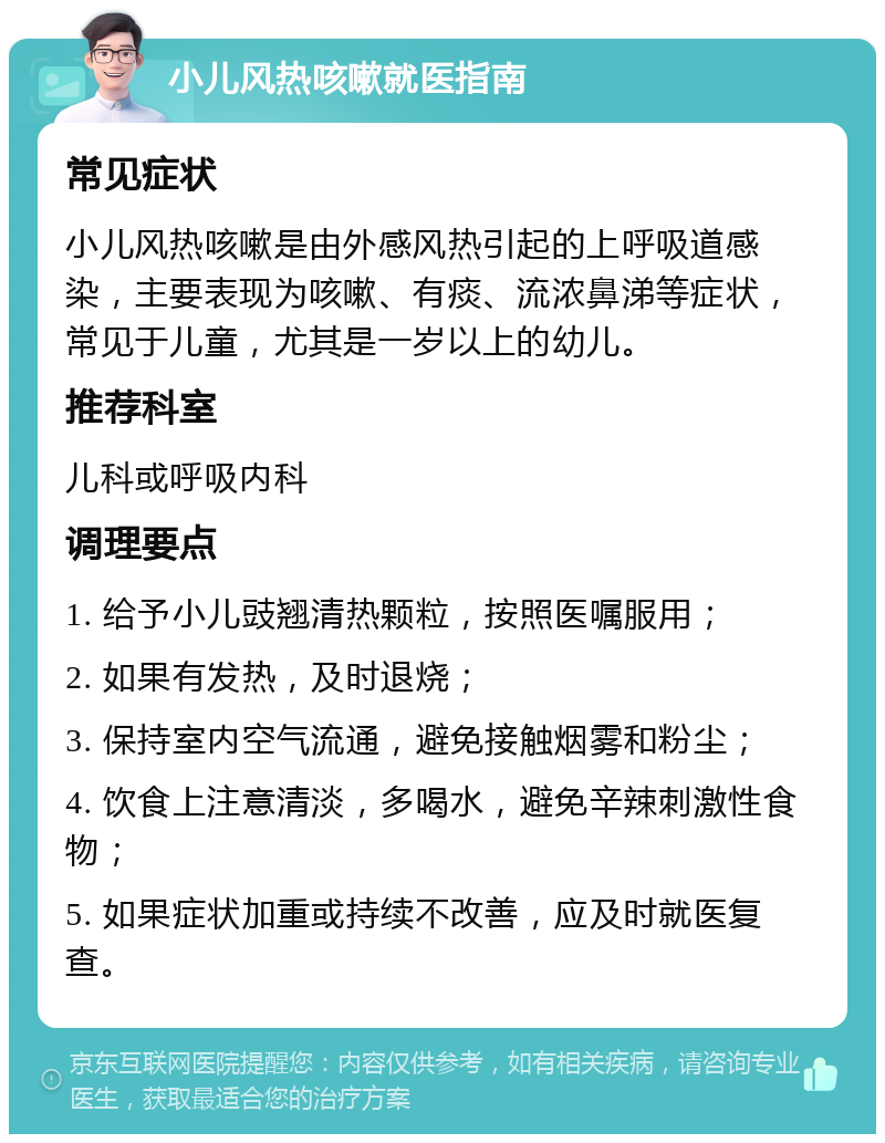 小儿风热咳嗽就医指南 常见症状 小儿风热咳嗽是由外感风热引起的上呼吸道感染，主要表现为咳嗽、有痰、流浓鼻涕等症状，常见于儿童，尤其是一岁以上的幼儿。 推荐科室 儿科或呼吸内科 调理要点 1. 给予小儿豉翘清热颗粒，按照医嘱服用； 2. 如果有发热，及时退烧； 3. 保持室内空气流通，避免接触烟雾和粉尘； 4. 饮食上注意清淡，多喝水，避免辛辣刺激性食物； 5. 如果症状加重或持续不改善，应及时就医复查。