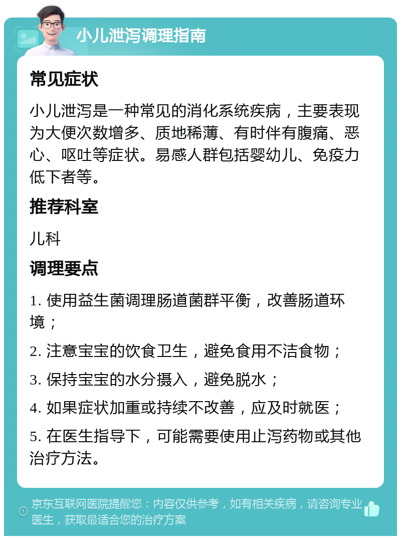 小儿泄泻调理指南 常见症状 小儿泄泻是一种常见的消化系统疾病，主要表现为大便次数增多、质地稀薄、有时伴有腹痛、恶心、呕吐等症状。易感人群包括婴幼儿、免疫力低下者等。 推荐科室 儿科 调理要点 1. 使用益生菌调理肠道菌群平衡，改善肠道环境； 2. 注意宝宝的饮食卫生，避免食用不洁食物； 3. 保持宝宝的水分摄入，避免脱水； 4. 如果症状加重或持续不改善，应及时就医； 5. 在医生指导下，可能需要使用止泻药物或其他治疗方法。