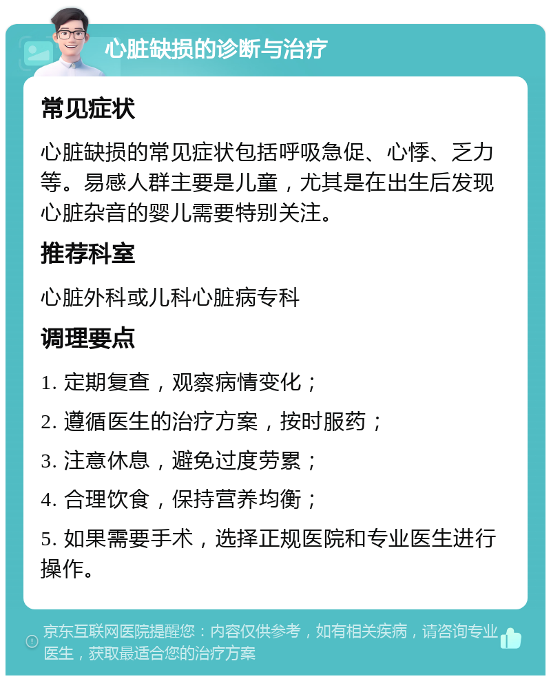 心脏缺损的诊断与治疗 常见症状 心脏缺损的常见症状包括呼吸急促、心悸、乏力等。易感人群主要是儿童，尤其是在出生后发现心脏杂音的婴儿需要特别关注。 推荐科室 心脏外科或儿科心脏病专科 调理要点 1. 定期复查，观察病情变化； 2. 遵循医生的治疗方案，按时服药； 3. 注意休息，避免过度劳累； 4. 合理饮食，保持营养均衡； 5. 如果需要手术，选择正规医院和专业医生进行操作。