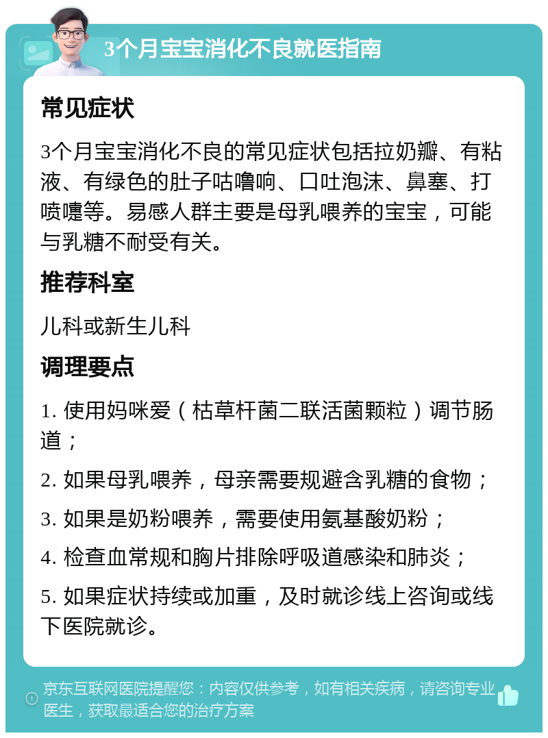 3个月宝宝消化不良就医指南 常见症状 3个月宝宝消化不良的常见症状包括拉奶瓣、有粘液、有绿色的肚子咕噜响、口吐泡沫、鼻塞、打喷嚏等。易感人群主要是母乳喂养的宝宝，可能与乳糖不耐受有关。 推荐科室 儿科或新生儿科 调理要点 1. 使用妈咪爱（枯草杆菌二联活菌颗粒）调节肠道； 2. 如果母乳喂养，母亲需要规避含乳糖的食物； 3. 如果是奶粉喂养，需要使用氨基酸奶粉； 4. 检查血常规和胸片排除呼吸道感染和肺炎； 5. 如果症状持续或加重，及时就诊线上咨询或线下医院就诊。