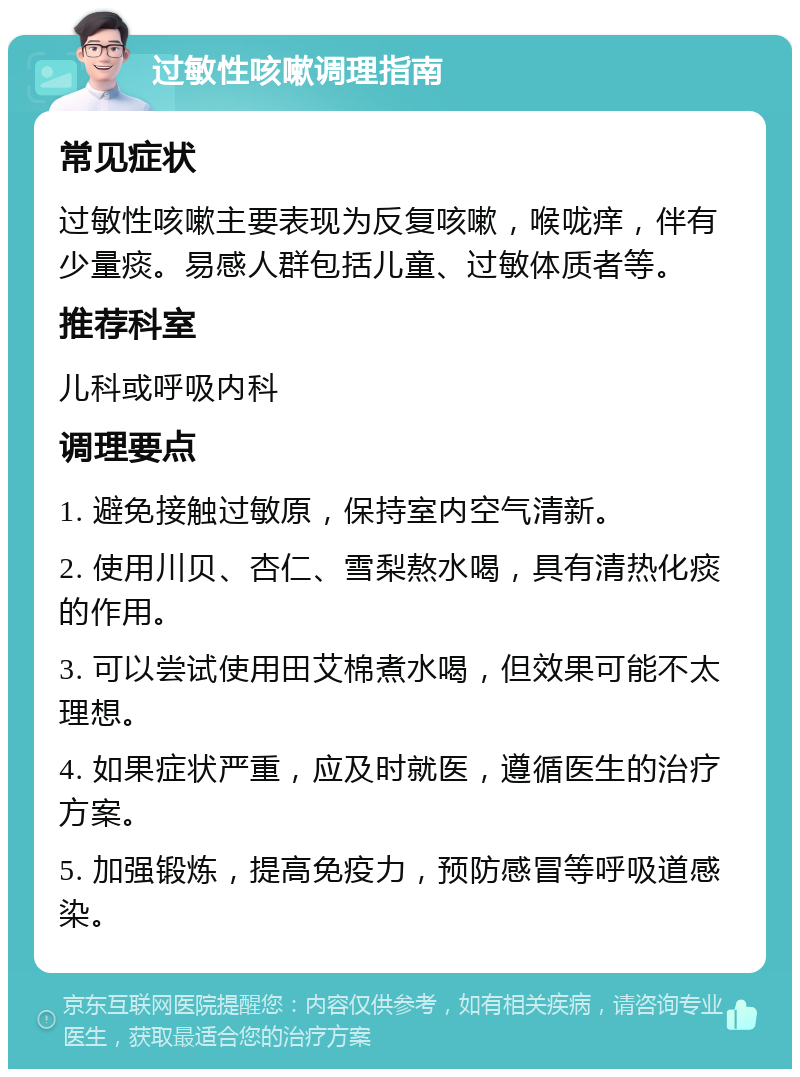 过敏性咳嗽调理指南 常见症状 过敏性咳嗽主要表现为反复咳嗽，喉咙痒，伴有少量痰。易感人群包括儿童、过敏体质者等。 推荐科室 儿科或呼吸内科 调理要点 1. 避免接触过敏原，保持室内空气清新。 2. 使用川贝、杏仁、雪梨熬水喝，具有清热化痰的作用。 3. 可以尝试使用田艾棉煮水喝，但效果可能不太理想。 4. 如果症状严重，应及时就医，遵循医生的治疗方案。 5. 加强锻炼，提高免疫力，预防感冒等呼吸道感染。