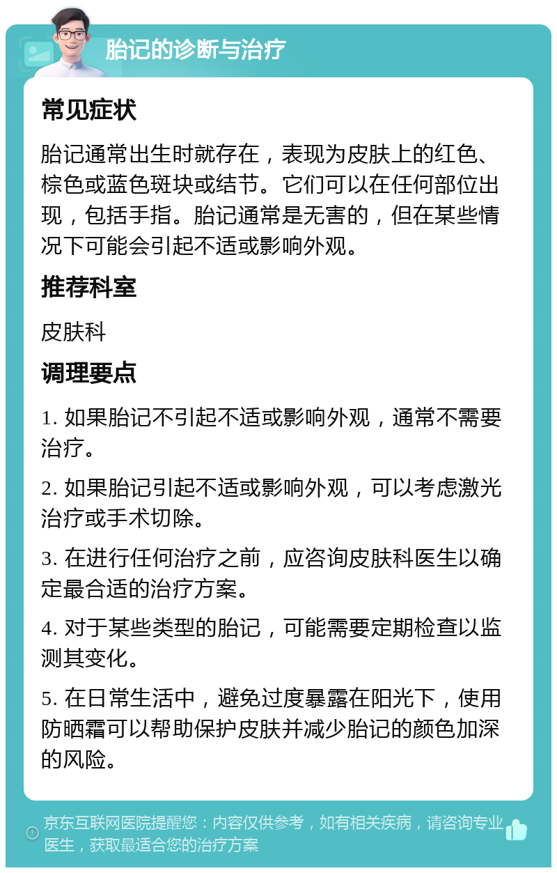 胎记的诊断与治疗 常见症状 胎记通常出生时就存在，表现为皮肤上的红色、棕色或蓝色斑块或结节。它们可以在任何部位出现，包括手指。胎记通常是无害的，但在某些情况下可能会引起不适或影响外观。 推荐科室 皮肤科 调理要点 1. 如果胎记不引起不适或影响外观，通常不需要治疗。 2. 如果胎记引起不适或影响外观，可以考虑激光治疗或手术切除。 3. 在进行任何治疗之前，应咨询皮肤科医生以确定最合适的治疗方案。 4. 对于某些类型的胎记，可能需要定期检查以监测其变化。 5. 在日常生活中，避免过度暴露在阳光下，使用防晒霜可以帮助保护皮肤并减少胎记的颜色加深的风险。