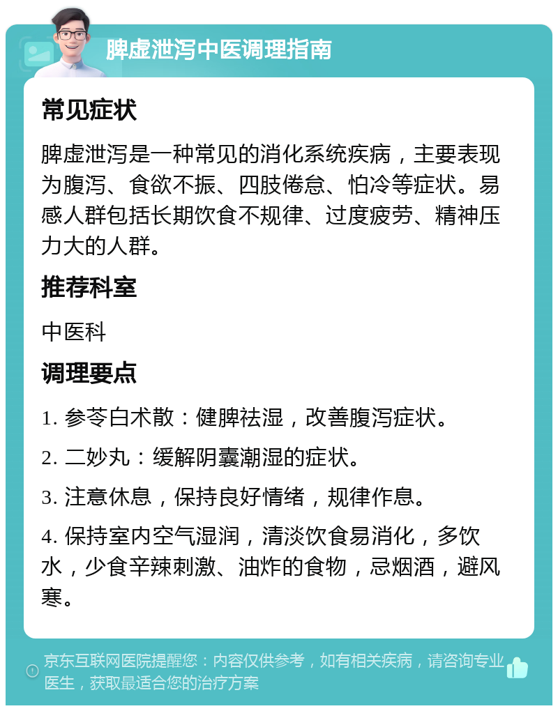 脾虚泄泻中医调理指南 常见症状 脾虚泄泻是一种常见的消化系统疾病，主要表现为腹泻、食欲不振、四肢倦怠、怕冷等症状。易感人群包括长期饮食不规律、过度疲劳、精神压力大的人群。 推荐科室 中医科 调理要点 1. 参苓白术散：健脾祛湿，改善腹泻症状。 2. 二妙丸：缓解阴囊潮湿的症状。 3. 注意休息，保持良好情绪，规律作息。 4. 保持室内空气湿润，清淡饮食易消化，多饮水，少食辛辣刺激、油炸的食物，忌烟酒，避风寒。