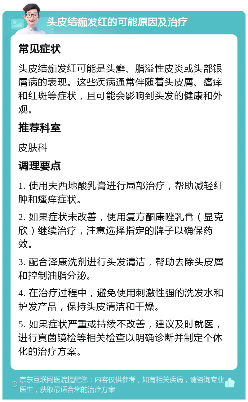 头皮结痂发红的可能原因及治疗 常见症状 头皮结痂发红可能是头癣、脂溢性皮炎或头部银屑病的表现。这些疾病通常伴随着头皮屑、瘙痒和红斑等症状，且可能会影响到头发的健康和外观。 推荐科室 皮肤科 调理要点 1. 使用夫西地酸乳膏进行局部治疗，帮助减轻红肿和瘙痒症状。 2. 如果症状未改善，使用复方酮康唑乳膏（显克欣）继续治疗，注意选择指定的牌子以确保药效。 3. 配合泽康洗剂进行头发清洁，帮助去除头皮屑和控制油脂分泌。 4. 在治疗过程中，避免使用刺激性强的洗发水和护发产品，保持头皮清洁和干燥。 5. 如果症状严重或持续不改善，建议及时就医，进行真菌镜检等相关检查以明确诊断并制定个体化的治疗方案。