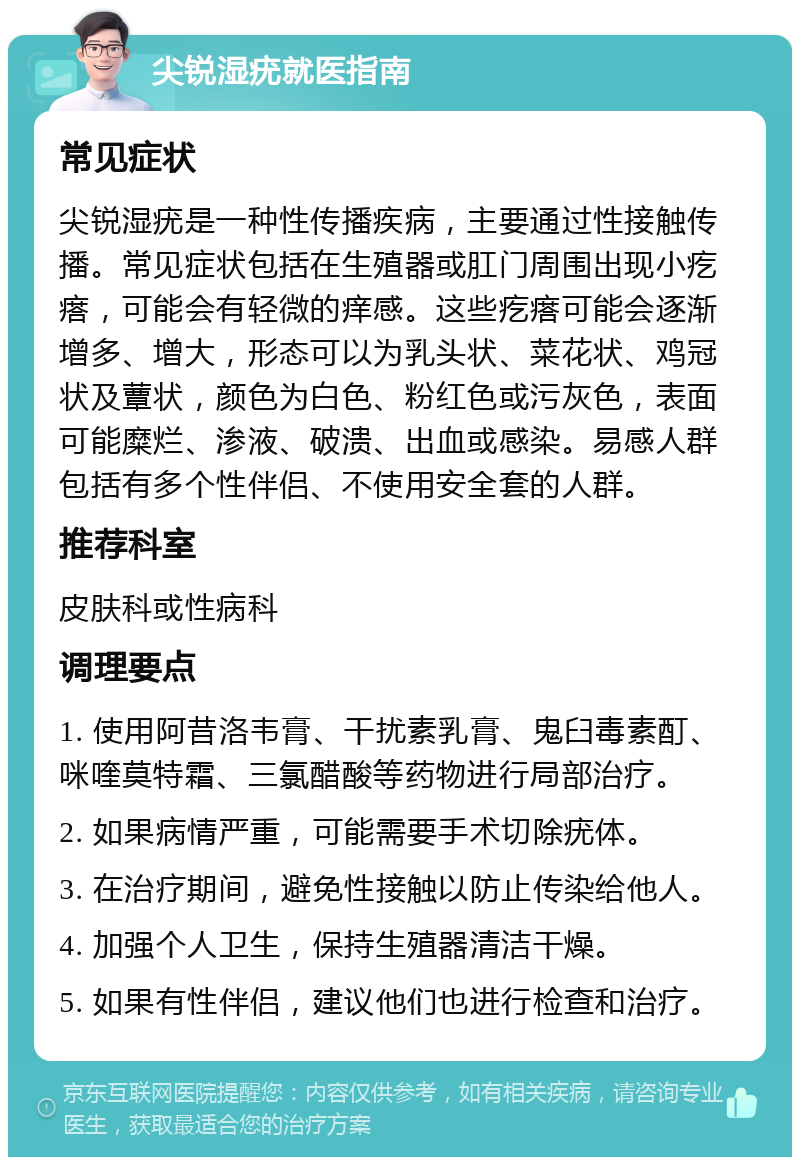 尖锐湿疣就医指南 常见症状 尖锐湿疣是一种性传播疾病，主要通过性接触传播。常见症状包括在生殖器或肛门周围出现小疙瘩，可能会有轻微的痒感。这些疙瘩可能会逐渐增多、增大，形态可以为乳头状、菜花状、鸡冠状及蕈状，颜色为白色、粉红色或污灰色，表面可能糜烂、渗液、破溃、出血或感染。易感人群包括有多个性伴侣、不使用安全套的人群。 推荐科室 皮肤科或性病科 调理要点 1. 使用阿昔洛韦膏、干扰素乳膏、鬼臼毒素酊、咪喹莫特霜、三氯醋酸等药物进行局部治疗。 2. 如果病情严重，可能需要手术切除疣体。 3. 在治疗期间，避免性接触以防止传染给他人。 4. 加强个人卫生，保持生殖器清洁干燥。 5. 如果有性伴侣，建议他们也进行检查和治疗。