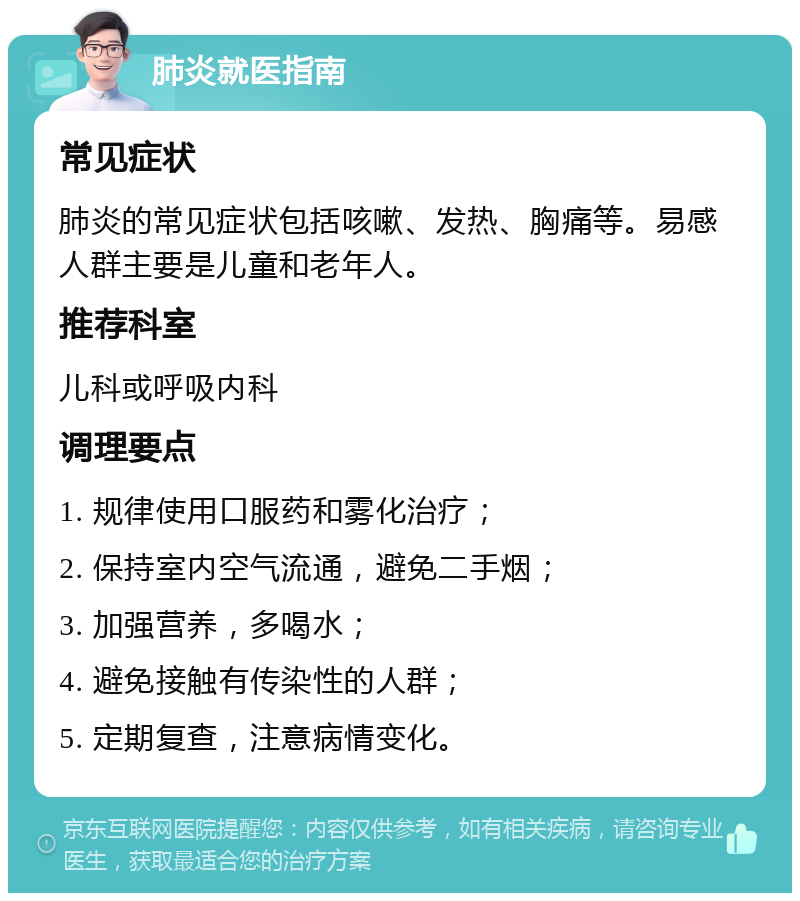 肺炎就医指南 常见症状 肺炎的常见症状包括咳嗽、发热、胸痛等。易感人群主要是儿童和老年人。 推荐科室 儿科或呼吸内科 调理要点 1. 规律使用口服药和雾化治疗； 2. 保持室内空气流通，避免二手烟； 3. 加强营养，多喝水； 4. 避免接触有传染性的人群； 5. 定期复查，注意病情变化。