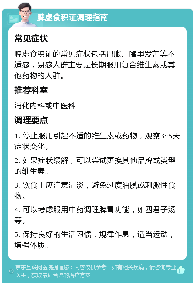 脾虚食积证调理指南 常见症状 脾虚食积证的常见症状包括胃胀、嘴里发苦等不适感，易感人群主要是长期服用复合维生素或其他药物的人群。 推荐科室 消化内科或中医科 调理要点 1. 停止服用引起不适的维生素或药物，观察3~5天症状变化。 2. 如果症状缓解，可以尝试更换其他品牌或类型的维生素。 3. 饮食上应注意清淡，避免过度油腻或刺激性食物。 4. 可以考虑服用中药调理脾胃功能，如四君子汤等。 5. 保持良好的生活习惯，规律作息，适当运动，增强体质。