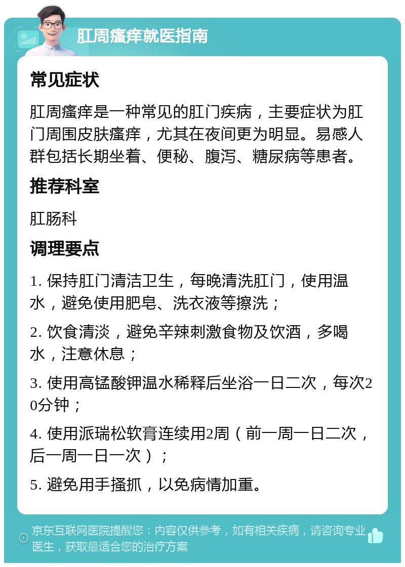 肛周瘙痒就医指南 常见症状 肛周瘙痒是一种常见的肛门疾病，主要症状为肛门周围皮肤瘙痒，尤其在夜间更为明显。易感人群包括长期坐着、便秘、腹泻、糖尿病等患者。 推荐科室 肛肠科 调理要点 1. 保持肛门清洁卫生，每晚清洗肛门，使用温水，避免使用肥皂、洗衣液等擦洗； 2. 饮食清淡，避免辛辣刺激食物及饮酒，多喝水，注意休息； 3. 使用高锰酸钾温水稀释后坐浴一日二次，每次20分钟； 4. 使用派瑞松软膏连续用2周（前一周一日二次，后一周一日一次）； 5. 避免用手搔抓，以免病情加重。