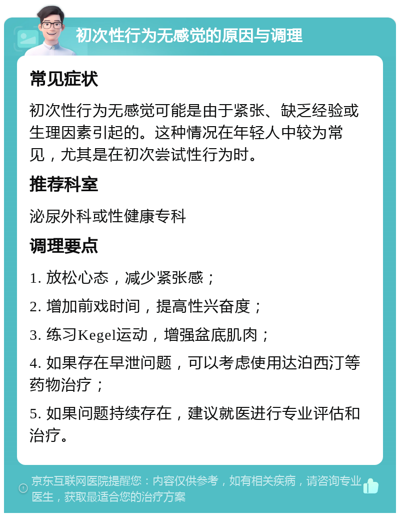 初次性行为无感觉的原因与调理 常见症状 初次性行为无感觉可能是由于紧张、缺乏经验或生理因素引起的。这种情况在年轻人中较为常见，尤其是在初次尝试性行为时。 推荐科室 泌尿外科或性健康专科 调理要点 1. 放松心态，减少紧张感； 2. 增加前戏时间，提高性兴奋度； 3. 练习Kegel运动，增强盆底肌肉； 4. 如果存在早泄问题，可以考虑使用达泊西汀等药物治疗； 5. 如果问题持续存在，建议就医进行专业评估和治疗。