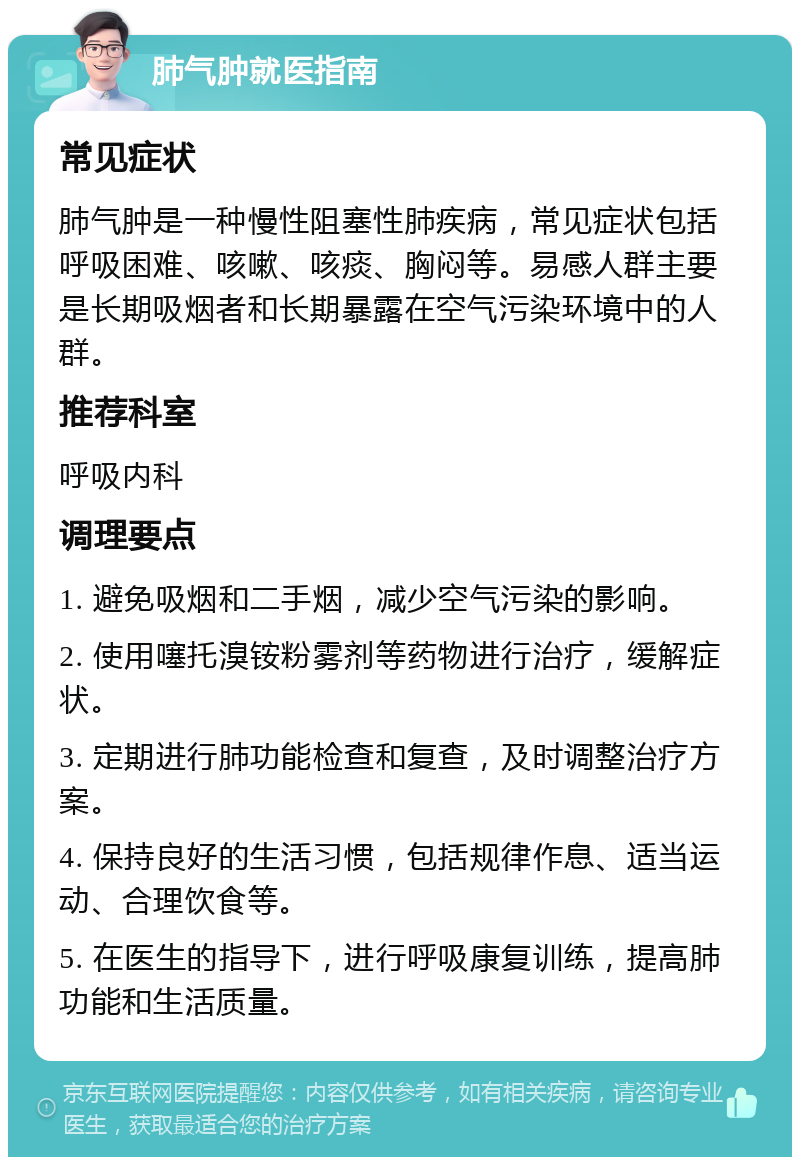 肺气肿就医指南 常见症状 肺气肿是一种慢性阻塞性肺疾病，常见症状包括呼吸困难、咳嗽、咳痰、胸闷等。易感人群主要是长期吸烟者和长期暴露在空气污染环境中的人群。 推荐科室 呼吸内科 调理要点 1. 避免吸烟和二手烟，减少空气污染的影响。 2. 使用噻托溴铵粉雾剂等药物进行治疗，缓解症状。 3. 定期进行肺功能检查和复查，及时调整治疗方案。 4. 保持良好的生活习惯，包括规律作息、适当运动、合理饮食等。 5. 在医生的指导下，进行呼吸康复训练，提高肺功能和生活质量。