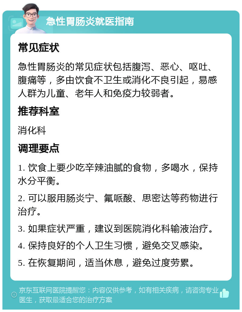 急性胃肠炎就医指南 常见症状 急性胃肠炎的常见症状包括腹泻、恶心、呕吐、腹痛等，多由饮食不卫生或消化不良引起，易感人群为儿童、老年人和免疫力较弱者。 推荐科室 消化科 调理要点 1. 饮食上要少吃辛辣油腻的食物，多喝水，保持水分平衡。 2. 可以服用肠炎宁、氟哌酸、思密达等药物进行治疗。 3. 如果症状严重，建议到医院消化科输液治疗。 4. 保持良好的个人卫生习惯，避免交叉感染。 5. 在恢复期间，适当休息，避免过度劳累。