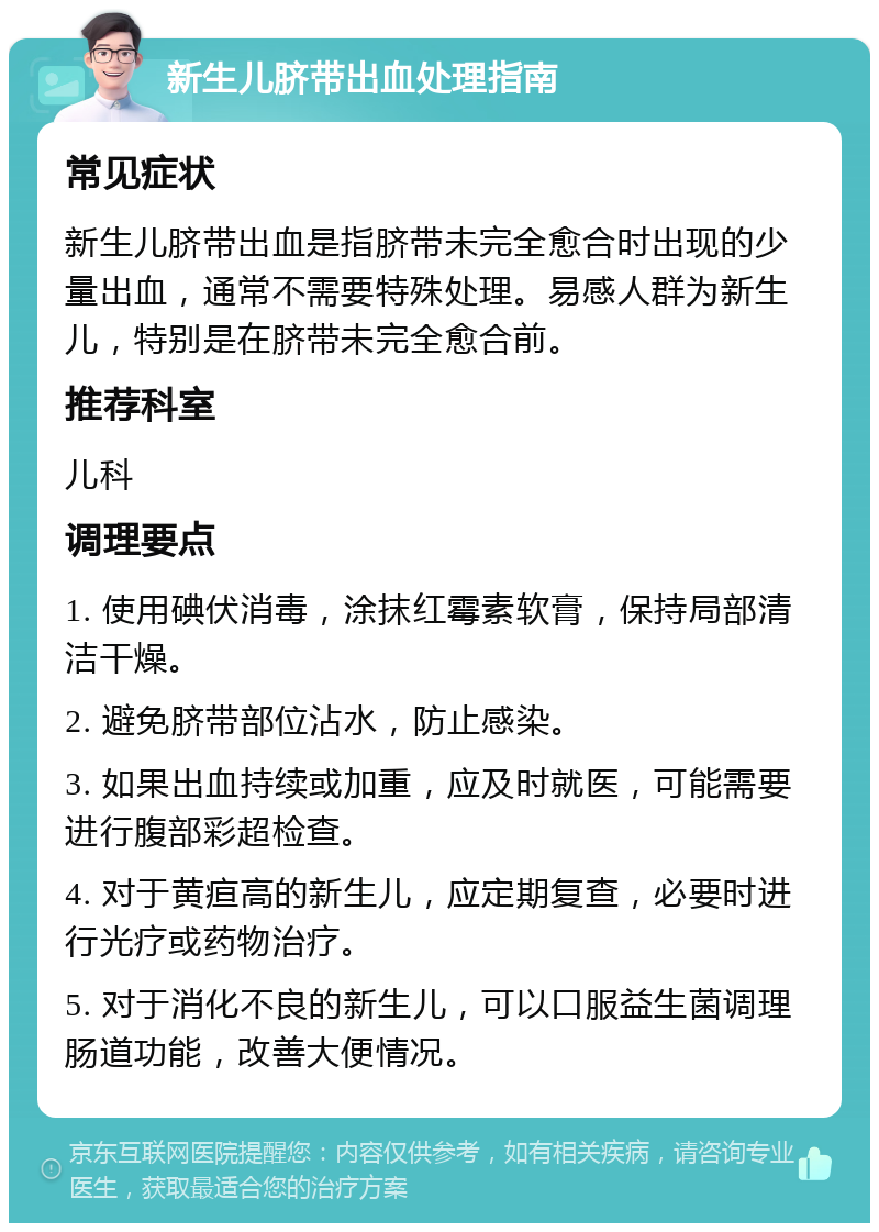 新生儿脐带出血处理指南 常见症状 新生儿脐带出血是指脐带未完全愈合时出现的少量出血，通常不需要特殊处理。易感人群为新生儿，特别是在脐带未完全愈合前。 推荐科室 儿科 调理要点 1. 使用碘伏消毒，涂抹红霉素软膏，保持局部清洁干燥。 2. 避免脐带部位沾水，防止感染。 3. 如果出血持续或加重，应及时就医，可能需要进行腹部彩超检查。 4. 对于黄疸高的新生儿，应定期复查，必要时进行光疗或药物治疗。 5. 对于消化不良的新生儿，可以口服益生菌调理肠道功能，改善大便情况。