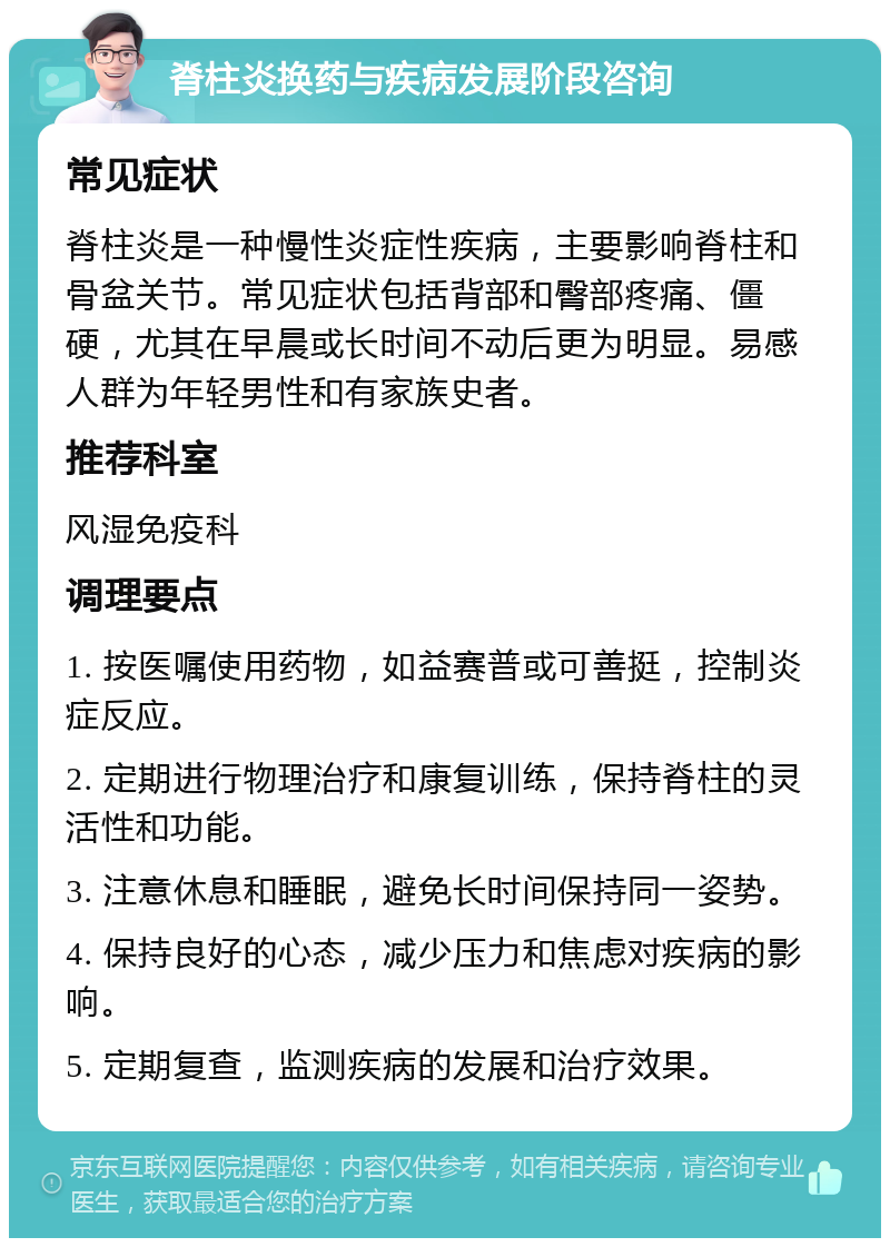 脊柱炎换药与疾病发展阶段咨询 常见症状 脊柱炎是一种慢性炎症性疾病，主要影响脊柱和骨盆关节。常见症状包括背部和臀部疼痛、僵硬，尤其在早晨或长时间不动后更为明显。易感人群为年轻男性和有家族史者。 推荐科室 风湿免疫科 调理要点 1. 按医嘱使用药物，如益赛普或可善挺，控制炎症反应。 2. 定期进行物理治疗和康复训练，保持脊柱的灵活性和功能。 3. 注意休息和睡眠，避免长时间保持同一姿势。 4. 保持良好的心态，减少压力和焦虑对疾病的影响。 5. 定期复查，监测疾病的发展和治疗效果。