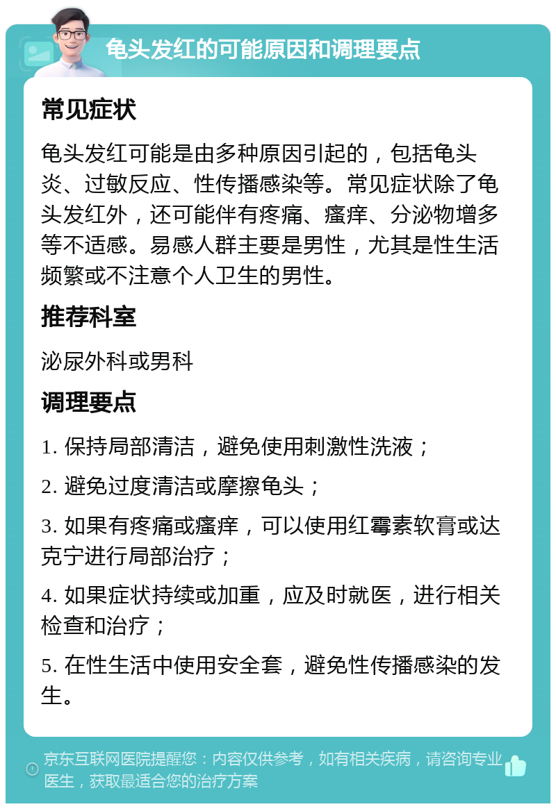 龟头发红的可能原因和调理要点 常见症状 龟头发红可能是由多种原因引起的，包括龟头炎、过敏反应、性传播感染等。常见症状除了龟头发红外，还可能伴有疼痛、瘙痒、分泌物增多等不适感。易感人群主要是男性，尤其是性生活频繁或不注意个人卫生的男性。 推荐科室 泌尿外科或男科 调理要点 1. 保持局部清洁，避免使用刺激性洗液； 2. 避免过度清洁或摩擦龟头； 3. 如果有疼痛或瘙痒，可以使用红霉素软膏或达克宁进行局部治疗； 4. 如果症状持续或加重，应及时就医，进行相关检查和治疗； 5. 在性生活中使用安全套，避免性传播感染的发生。