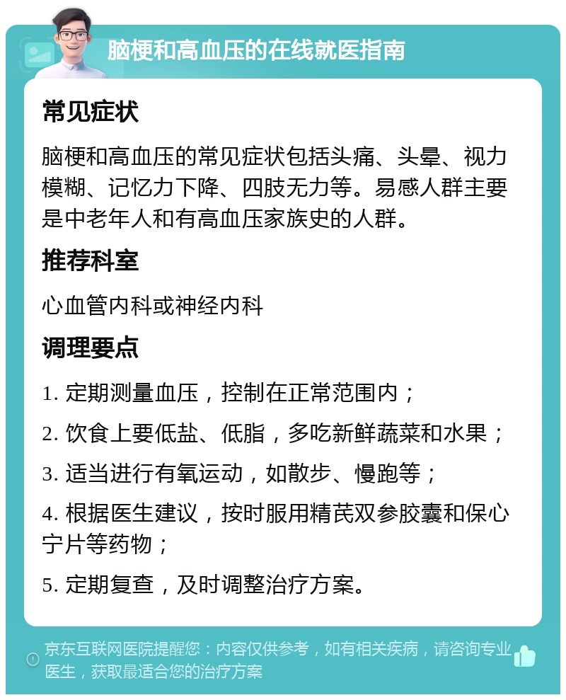 脑梗和高血压的在线就医指南 常见症状 脑梗和高血压的常见症状包括头痛、头晕、视力模糊、记忆力下降、四肢无力等。易感人群主要是中老年人和有高血压家族史的人群。 推荐科室 心血管内科或神经内科 调理要点 1. 定期测量血压，控制在正常范围内； 2. 饮食上要低盐、低脂，多吃新鲜蔬菜和水果； 3. 适当进行有氧运动，如散步、慢跑等； 4. 根据医生建议，按时服用精芪双参胶囊和保心宁片等药物； 5. 定期复查，及时调整治疗方案。