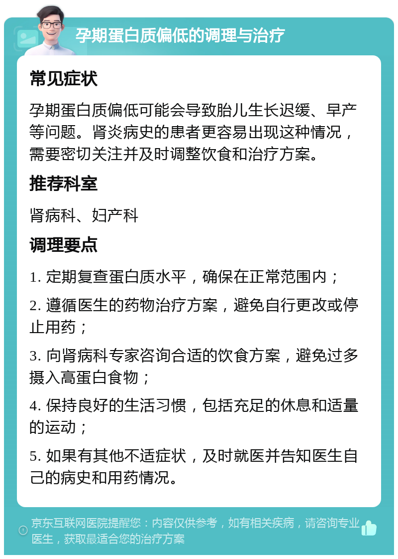 孕期蛋白质偏低的调理与治疗 常见症状 孕期蛋白质偏低可能会导致胎儿生长迟缓、早产等问题。肾炎病史的患者更容易出现这种情况，需要密切关注并及时调整饮食和治疗方案。 推荐科室 肾病科、妇产科 调理要点 1. 定期复查蛋白质水平，确保在正常范围内； 2. 遵循医生的药物治疗方案，避免自行更改或停止用药； 3. 向肾病科专家咨询合适的饮食方案，避免过多摄入高蛋白食物； 4. 保持良好的生活习惯，包括充足的休息和适量的运动； 5. 如果有其他不适症状，及时就医并告知医生自己的病史和用药情况。