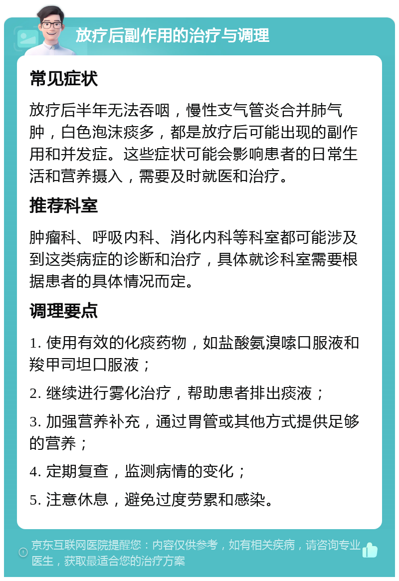 放疗后副作用的治疗与调理 常见症状 放疗后半年无法吞咽，慢性支气管炎合并肺气肿，白色泡沫痰多，都是放疗后可能出现的副作用和并发症。这些症状可能会影响患者的日常生活和营养摄入，需要及时就医和治疗。 推荐科室 肿瘤科、呼吸内科、消化内科等科室都可能涉及到这类病症的诊断和治疗，具体就诊科室需要根据患者的具体情况而定。 调理要点 1. 使用有效的化痰药物，如盐酸氨溴嗦口服液和羧甲司坦口服液； 2. 继续进行雾化治疗，帮助患者排出痰液； 3. 加强营养补充，通过胃管或其他方式提供足够的营养； 4. 定期复查，监测病情的变化； 5. 注意休息，避免过度劳累和感染。