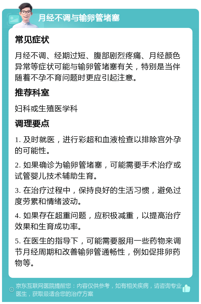 月经不调与输卵管堵塞 常见症状 月经不调、经期过短、腹部剧烈疼痛、月经颜色异常等症状可能与输卵管堵塞有关，特别是当伴随着不孕不育问题时更应引起注意。 推荐科室 妇科或生殖医学科 调理要点 1. 及时就医，进行彩超和血液检查以排除宫外孕的可能性。 2. 如果确诊为输卵管堵塞，可能需要手术治疗或试管婴儿技术辅助生育。 3. 在治疗过程中，保持良好的生活习惯，避免过度劳累和情绪波动。 4. 如果存在超重问题，应积极减重，以提高治疗效果和生育成功率。 5. 在医生的指导下，可能需要服用一些药物来调节月经周期和改善输卵管通畅性，例如促排卵药物等。