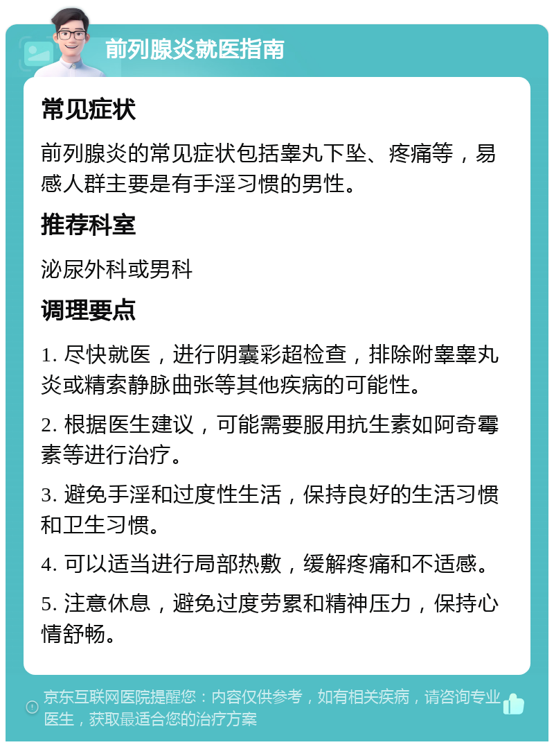 前列腺炎就医指南 常见症状 前列腺炎的常见症状包括睾丸下坠、疼痛等，易感人群主要是有手淫习惯的男性。 推荐科室 泌尿外科或男科 调理要点 1. 尽快就医，进行阴囊彩超检查，排除附睾睾丸炎或精索静脉曲张等其他疾病的可能性。 2. 根据医生建议，可能需要服用抗生素如阿奇霉素等进行治疗。 3. 避免手淫和过度性生活，保持良好的生活习惯和卫生习惯。 4. 可以适当进行局部热敷，缓解疼痛和不适感。 5. 注意休息，避免过度劳累和精神压力，保持心情舒畅。