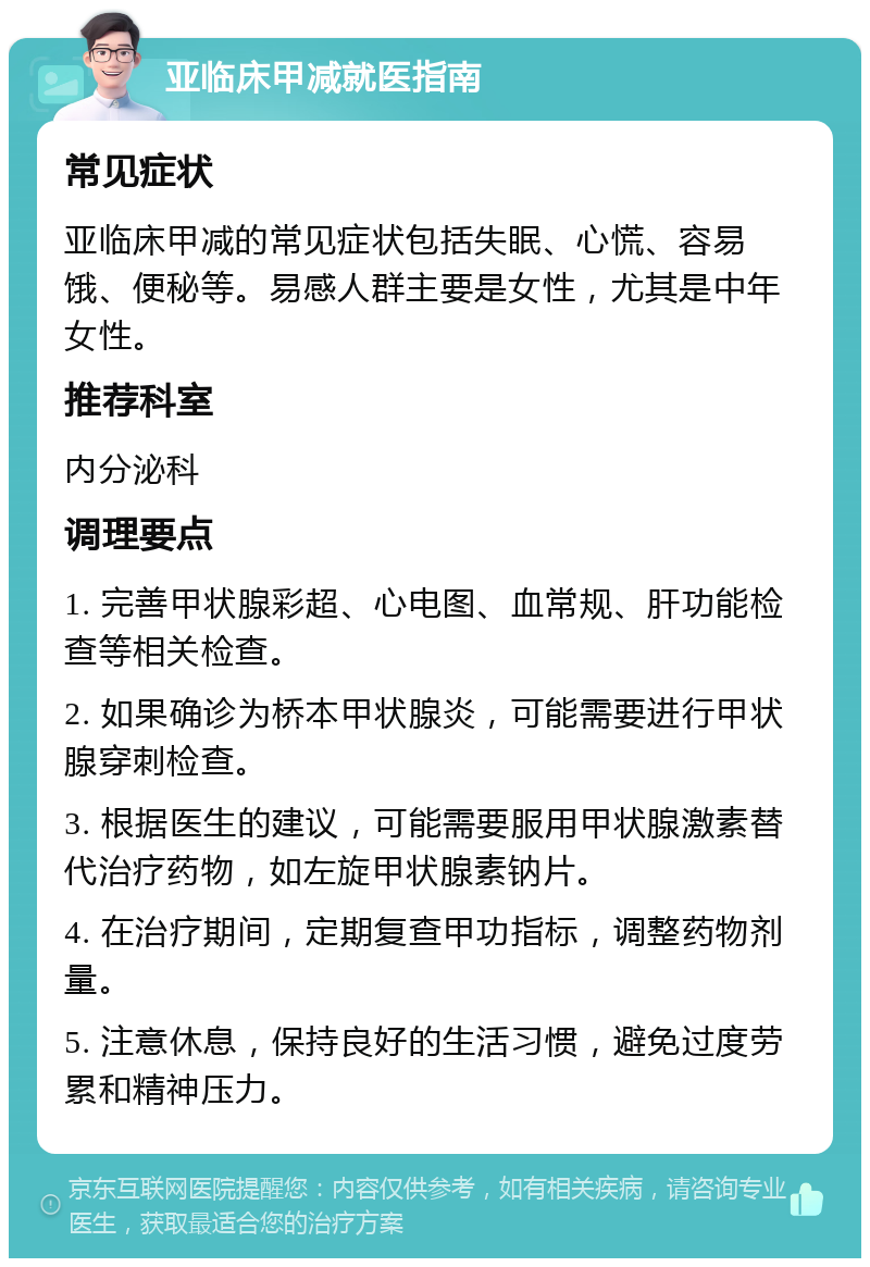 亚临床甲减就医指南 常见症状 亚临床甲减的常见症状包括失眠、心慌、容易饿、便秘等。易感人群主要是女性，尤其是中年女性。 推荐科室 内分泌科 调理要点 1. 完善甲状腺彩超、心电图、血常规、肝功能检查等相关检查。 2. 如果确诊为桥本甲状腺炎，可能需要进行甲状腺穿刺检查。 3. 根据医生的建议，可能需要服用甲状腺激素替代治疗药物，如左旋甲状腺素钠片。 4. 在治疗期间，定期复查甲功指标，调整药物剂量。 5. 注意休息，保持良好的生活习惯，避免过度劳累和精神压力。