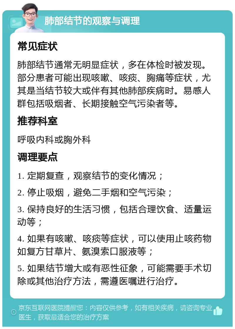 肺部结节的观察与调理 常见症状 肺部结节通常无明显症状，多在体检时被发现。部分患者可能出现咳嗽、咳痰、胸痛等症状，尤其是当结节较大或伴有其他肺部疾病时。易感人群包括吸烟者、长期接触空气污染者等。 推荐科室 呼吸内科或胸外科 调理要点 1. 定期复查，观察结节的变化情况； 2. 停止吸烟，避免二手烟和空气污染； 3. 保持良好的生活习惯，包括合理饮食、适量运动等； 4. 如果有咳嗽、咳痰等症状，可以使用止咳药物如复方甘草片、氨溴索口服液等； 5. 如果结节增大或有恶性征象，可能需要手术切除或其他治疗方法，需遵医嘱进行治疗。