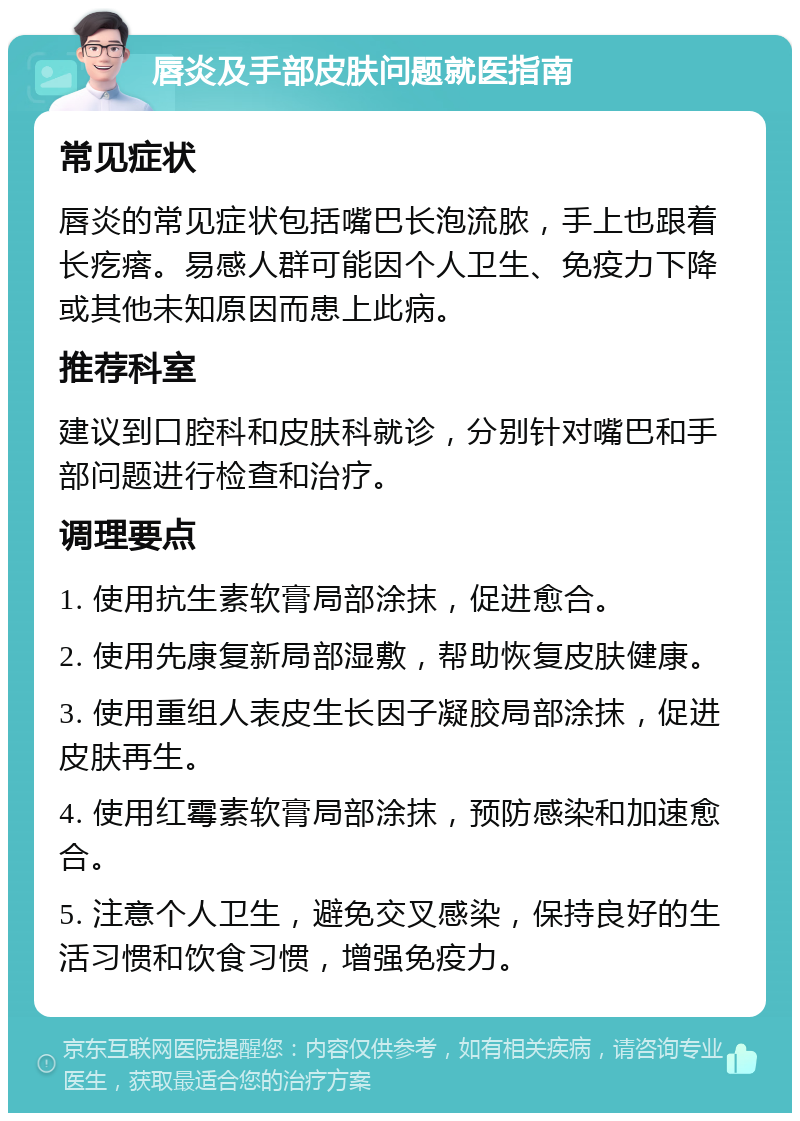 唇炎及手部皮肤问题就医指南 常见症状 唇炎的常见症状包括嘴巴长泡流脓，手上也跟着长疙瘩。易感人群可能因个人卫生、免疫力下降或其他未知原因而患上此病。 推荐科室 建议到口腔科和皮肤科就诊，分别针对嘴巴和手部问题进行检查和治疗。 调理要点 1. 使用抗生素软膏局部涂抹，促进愈合。 2. 使用先康复新局部湿敷，帮助恢复皮肤健康。 3. 使用重组人表皮生长因子凝胶局部涂抹，促进皮肤再生。 4. 使用红霉素软膏局部涂抹，预防感染和加速愈合。 5. 注意个人卫生，避免交叉感染，保持良好的生活习惯和饮食习惯，增强免疫力。