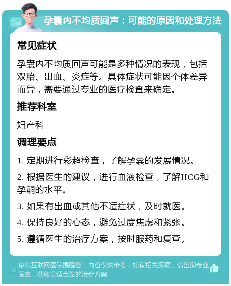 孕囊内不均质回声：可能的原因和处理方法 常见症状 孕囊内不均质回声可能是多种情况的表现，包括双胎、出血、炎症等。具体症状可能因个体差异而异，需要通过专业的医疗检查来确定。 推荐科室 妇产科 调理要点 1. 定期进行彩超检查，了解孕囊的发展情况。 2. 根据医生的建议，进行血液检查，了解HCG和孕酮的水平。 3. 如果有出血或其他不适症状，及时就医。 4. 保持良好的心态，避免过度焦虑和紧张。 5. 遵循医生的治疗方案，按时服药和复查。