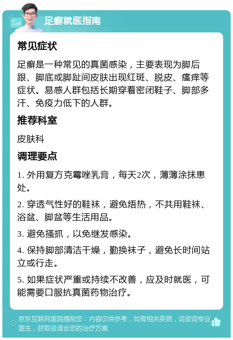 足癣就医指南 常见症状 足癣是一种常见的真菌感染，主要表现为脚后跟、脚底或脚趾间皮肤出现红斑、脱皮、瘙痒等症状。易感人群包括长期穿着密闭鞋子、脚部多汗、免疫力低下的人群。 推荐科室 皮肤科 调理要点 1. 外用复方克霉唑乳膏，每天2次，薄薄涂抹患处。 2. 穿透气性好的鞋袜，避免焐热，不共用鞋袜、浴盆、脚盆等生活用品。 3. 避免搔抓，以免继发感染。 4. 保持脚部清洁干燥，勤换袜子，避免长时间站立或行走。 5. 如果症状严重或持续不改善，应及时就医，可能需要口服抗真菌药物治疗。