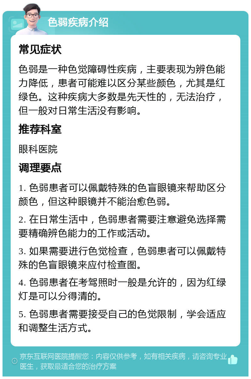 色弱疾病介绍 常见症状 色弱是一种色觉障碍性疾病，主要表现为辨色能力降低，患者可能难以区分某些颜色，尤其是红绿色。这种疾病大多数是先天性的，无法治疗，但一般对日常生活没有影响。 推荐科室 眼科医院 调理要点 1. 色弱患者可以佩戴特殊的色盲眼镜来帮助区分颜色，但这种眼镜并不能治愈色弱。 2. 在日常生活中，色弱患者需要注意避免选择需要精确辨色能力的工作或活动。 3. 如果需要进行色觉检查，色弱患者可以佩戴特殊的色盲眼镜来应付检查图。 4. 色弱患者在考驾照时一般是允许的，因为红绿灯是可以分得清的。 5. 色弱患者需要接受自己的色觉限制，学会适应和调整生活方式。