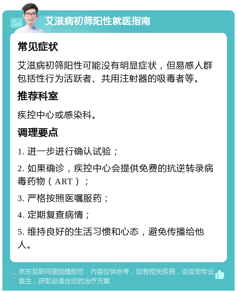 艾滋病初筛阳性就医指南 常见症状 艾滋病初筛阳性可能没有明显症状，但易感人群包括性行为活跃者、共用注射器的吸毒者等。 推荐科室 疾控中心或感染科。 调理要点 1. 进一步进行确认试验； 2. 如果确诊，疾控中心会提供免费的抗逆转录病毒药物（ART）； 3. 严格按照医嘱服药； 4. 定期复查病情； 5. 维持良好的生活习惯和心态，避免传播给他人。