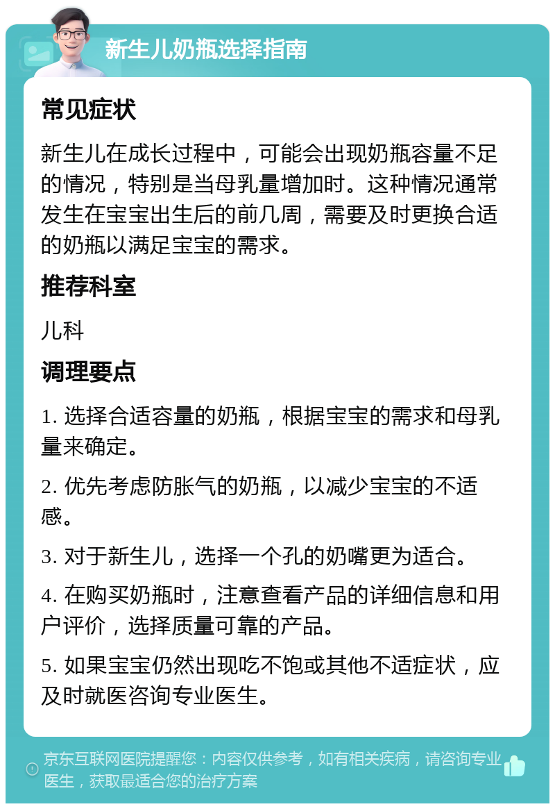 新生儿奶瓶选择指南 常见症状 新生儿在成长过程中，可能会出现奶瓶容量不足的情况，特别是当母乳量增加时。这种情况通常发生在宝宝出生后的前几周，需要及时更换合适的奶瓶以满足宝宝的需求。 推荐科室 儿科 调理要点 1. 选择合适容量的奶瓶，根据宝宝的需求和母乳量来确定。 2. 优先考虑防胀气的奶瓶，以减少宝宝的不适感。 3. 对于新生儿，选择一个孔的奶嘴更为适合。 4. 在购买奶瓶时，注意查看产品的详细信息和用户评价，选择质量可靠的产品。 5. 如果宝宝仍然出现吃不饱或其他不适症状，应及时就医咨询专业医生。