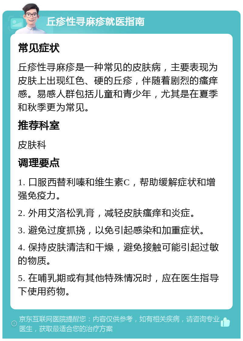 丘疹性寻麻疹就医指南 常见症状 丘疹性寻麻疹是一种常见的皮肤病，主要表现为皮肤上出现红色、硬的丘疹，伴随着剧烈的瘙痒感。易感人群包括儿童和青少年，尤其是在夏季和秋季更为常见。 推荐科室 皮肤科 调理要点 1. 口服西替利嗪和维生素C，帮助缓解症状和增强免疫力。 2. 外用艾洛松乳膏，减轻皮肤瘙痒和炎症。 3. 避免过度抓挠，以免引起感染和加重症状。 4. 保持皮肤清洁和干燥，避免接触可能引起过敏的物质。 5. 在哺乳期或有其他特殊情况时，应在医生指导下使用药物。