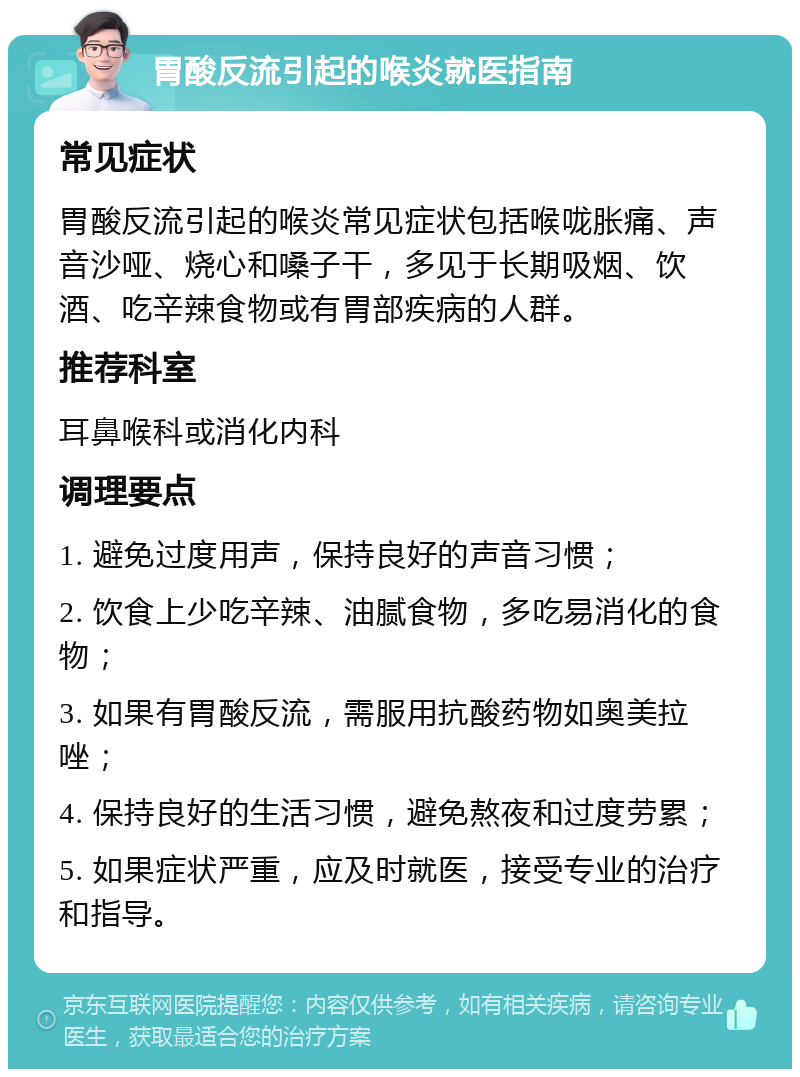 胃酸反流引起的喉炎就医指南 常见症状 胃酸反流引起的喉炎常见症状包括喉咙胀痛、声音沙哑、烧心和嗓子干，多见于长期吸烟、饮酒、吃辛辣食物或有胃部疾病的人群。 推荐科室 耳鼻喉科或消化内科 调理要点 1. 避免过度用声，保持良好的声音习惯； 2. 饮食上少吃辛辣、油腻食物，多吃易消化的食物； 3. 如果有胃酸反流，需服用抗酸药物如奥美拉唑； 4. 保持良好的生活习惯，避免熬夜和过度劳累； 5. 如果症状严重，应及时就医，接受专业的治疗和指导。