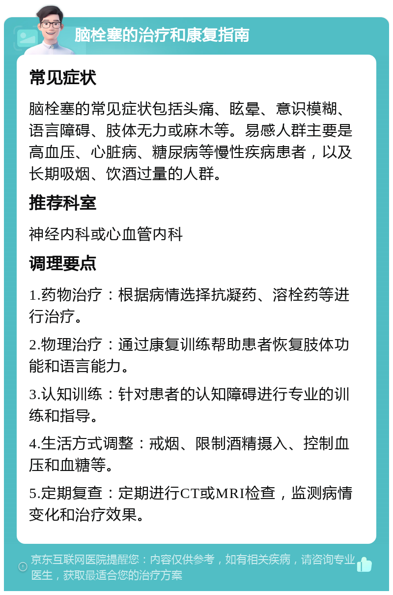 脑栓塞的治疗和康复指南 常见症状 脑栓塞的常见症状包括头痛、眩晕、意识模糊、语言障碍、肢体无力或麻木等。易感人群主要是高血压、心脏病、糖尿病等慢性疾病患者，以及长期吸烟、饮酒过量的人群。 推荐科室 神经内科或心血管内科 调理要点 1.药物治疗：根据病情选择抗凝药、溶栓药等进行治疗。 2.物理治疗：通过康复训练帮助患者恢复肢体功能和语言能力。 3.认知训练：针对患者的认知障碍进行专业的训练和指导。 4.生活方式调整：戒烟、限制酒精摄入、控制血压和血糖等。 5.定期复查：定期进行CT或MRI检查，监测病情变化和治疗效果。