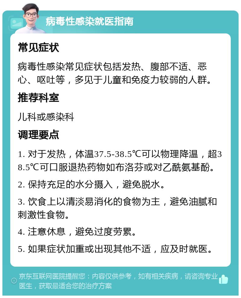 病毒性感染就医指南 常见症状 病毒性感染常见症状包括发热、腹部不适、恶心、呕吐等，多见于儿童和免疫力较弱的人群。 推荐科室 儿科或感染科 调理要点 1. 对于发热，体温37.5-38.5℃可以物理降温，超38.5℃可口服退热药物如布洛芬或对乙酰氨基酚。 2. 保持充足的水分摄入，避免脱水。 3. 饮食上以清淡易消化的食物为主，避免油腻和刺激性食物。 4. 注意休息，避免过度劳累。 5. 如果症状加重或出现其他不适，应及时就医。