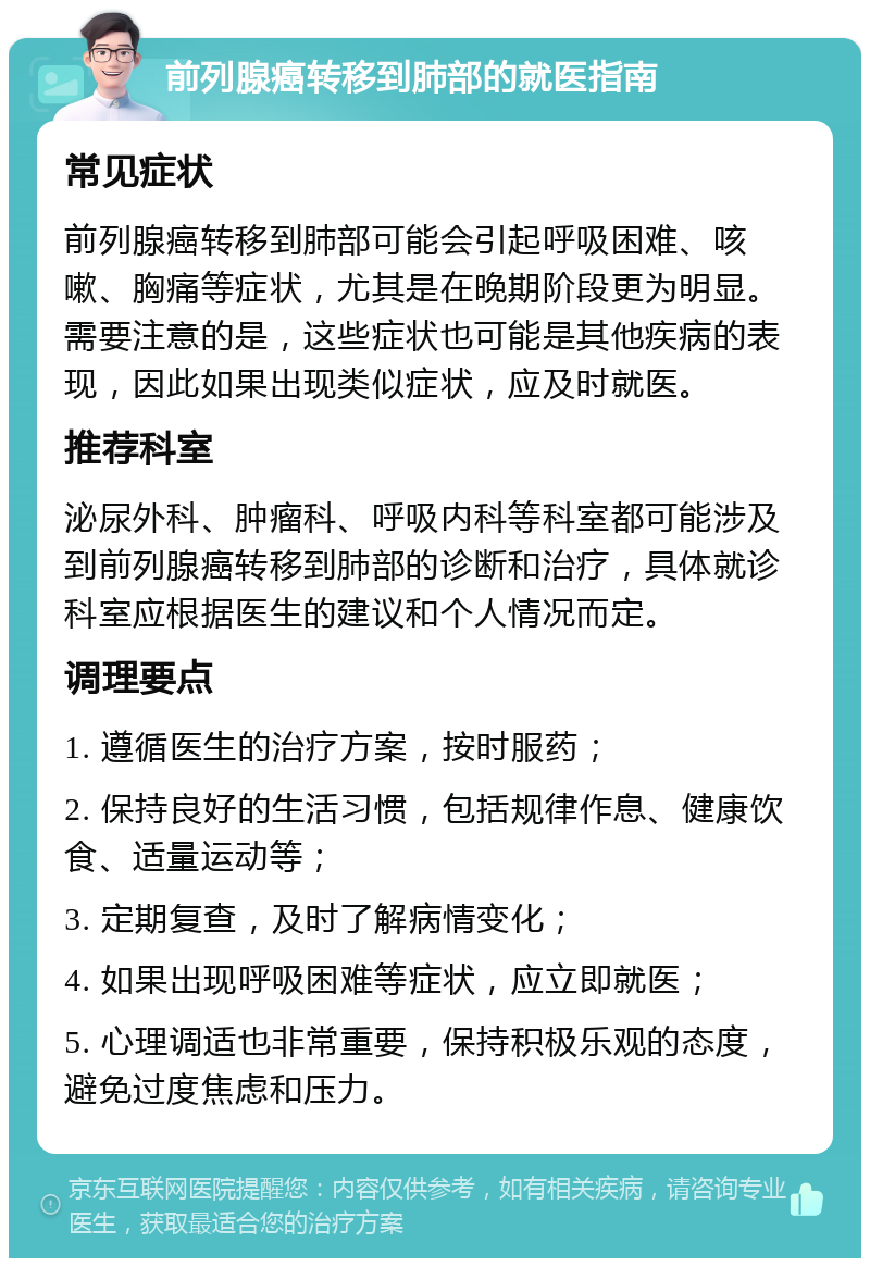 前列腺癌转移到肺部的就医指南 常见症状 前列腺癌转移到肺部可能会引起呼吸困难、咳嗽、胸痛等症状，尤其是在晚期阶段更为明显。需要注意的是，这些症状也可能是其他疾病的表现，因此如果出现类似症状，应及时就医。 推荐科室 泌尿外科、肿瘤科、呼吸内科等科室都可能涉及到前列腺癌转移到肺部的诊断和治疗，具体就诊科室应根据医生的建议和个人情况而定。 调理要点 1. 遵循医生的治疗方案，按时服药； 2. 保持良好的生活习惯，包括规律作息、健康饮食、适量运动等； 3. 定期复查，及时了解病情变化； 4. 如果出现呼吸困难等症状，应立即就医； 5. 心理调适也非常重要，保持积极乐观的态度，避免过度焦虑和压力。