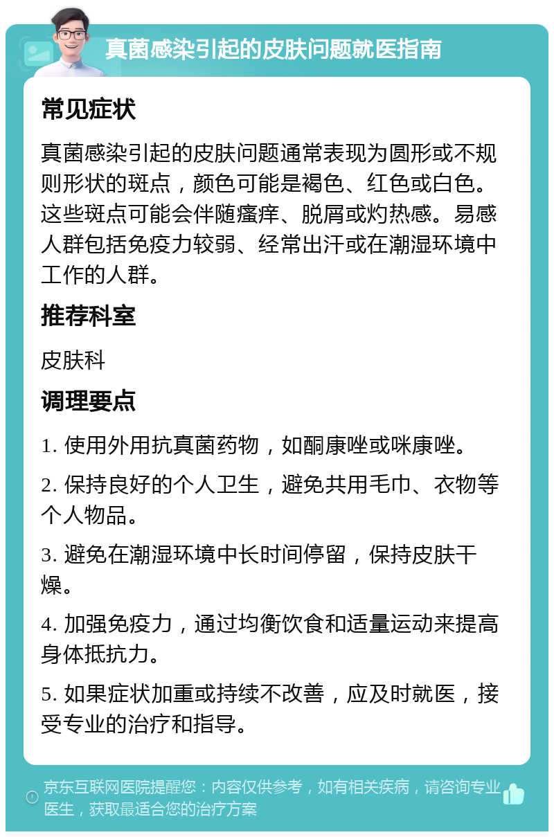 真菌感染引起的皮肤问题就医指南 常见症状 真菌感染引起的皮肤问题通常表现为圆形或不规则形状的斑点，颜色可能是褐色、红色或白色。这些斑点可能会伴随瘙痒、脱屑或灼热感。易感人群包括免疫力较弱、经常出汗或在潮湿环境中工作的人群。 推荐科室 皮肤科 调理要点 1. 使用外用抗真菌药物，如酮康唑或咪康唑。 2. 保持良好的个人卫生，避免共用毛巾、衣物等个人物品。 3. 避免在潮湿环境中长时间停留，保持皮肤干燥。 4. 加强免疫力，通过均衡饮食和适量运动来提高身体抵抗力。 5. 如果症状加重或持续不改善，应及时就医，接受专业的治疗和指导。