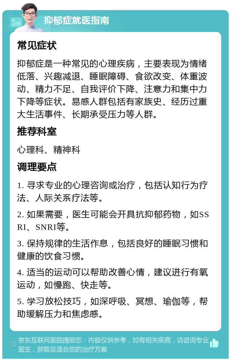 抑郁症就医指南 常见症状 抑郁症是一种常见的心理疾病，主要表现为情绪低落、兴趣减退、睡眠障碍、食欲改变、体重波动、精力不足、自我评价下降、注意力和集中力下降等症状。易感人群包括有家族史、经历过重大生活事件、长期承受压力等人群。 推荐科室 心理科、精神科 调理要点 1. 寻求专业的心理咨询或治疗，包括认知行为疗法、人际关系疗法等。 2. 如果需要，医生可能会开具抗抑郁药物，如SSRI、SNRI等。 3. 保持规律的生活作息，包括良好的睡眠习惯和健康的饮食习惯。 4. 适当的运动可以帮助改善心情，建议进行有氧运动，如慢跑、快走等。 5. 学习放松技巧，如深呼吸、冥想、瑜伽等，帮助缓解压力和焦虑感。