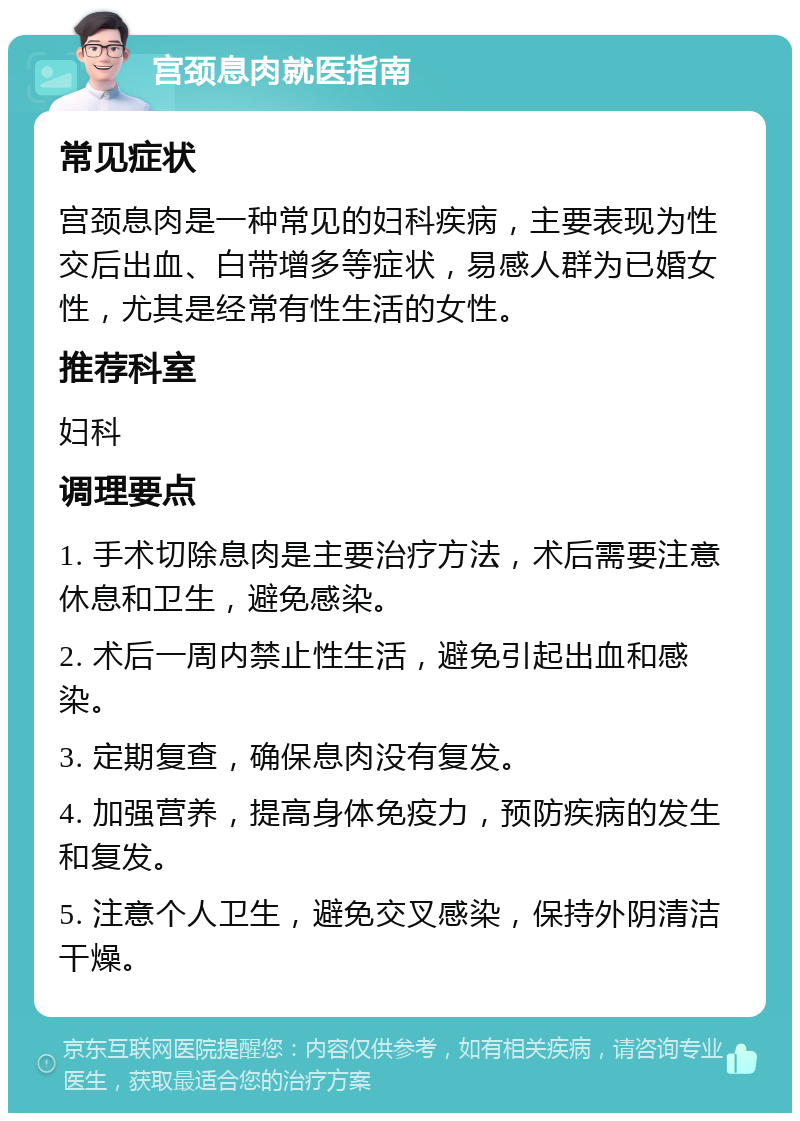 宫颈息肉就医指南 常见症状 宫颈息肉是一种常见的妇科疾病，主要表现为性交后出血、白带增多等症状，易感人群为已婚女性，尤其是经常有性生活的女性。 推荐科室 妇科 调理要点 1. 手术切除息肉是主要治疗方法，术后需要注意休息和卫生，避免感染。 2. 术后一周内禁止性生活，避免引起出血和感染。 3. 定期复查，确保息肉没有复发。 4. 加强营养，提高身体免疫力，预防疾病的发生和复发。 5. 注意个人卫生，避免交叉感染，保持外阴清洁干燥。